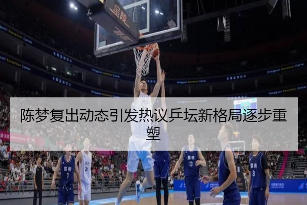 陈梦复出动态引发热议乒坛新格局逐步重塑