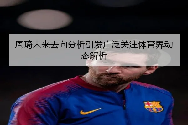 周琦未来去向分析引发广泛关注体育界动态解析
